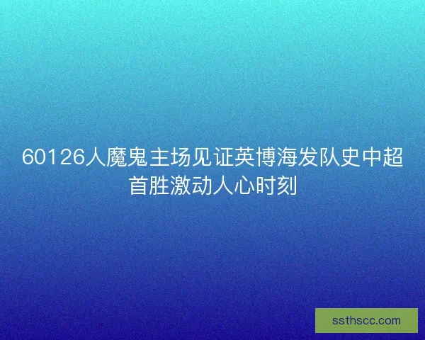 60126人魔鬼主场见证英博海发队史中超首胜激动人心时刻